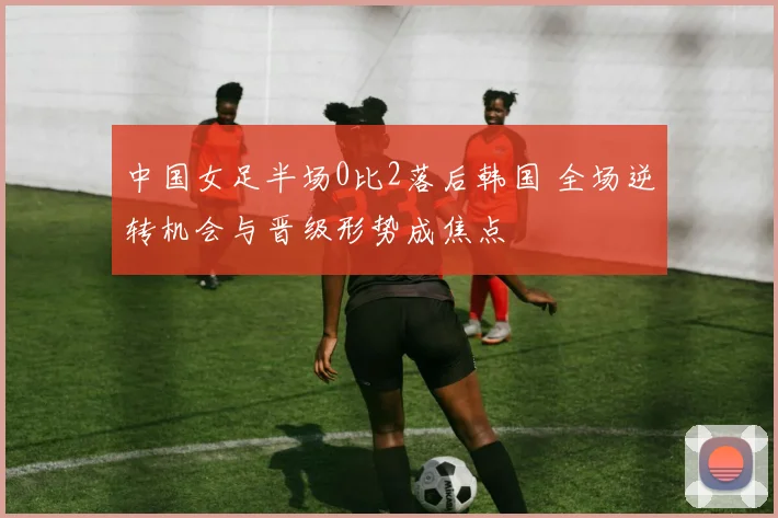 中国女足半场0比2落后韩国 全场逆转机会与晋级形势成焦点