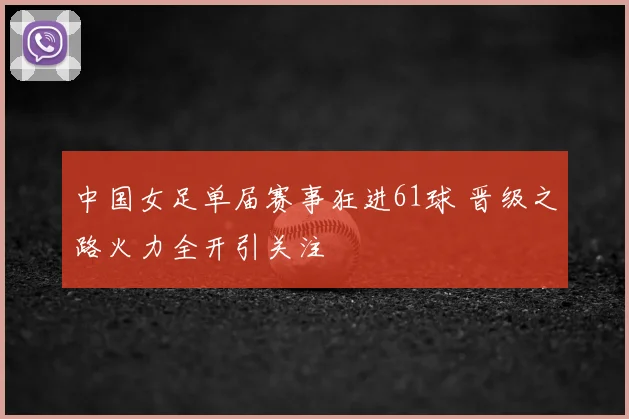 中国女足单届赛事狂进61球 晋级之路火力全开引关注