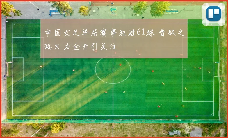 中国女足单届赛事狂进61球 晋级之路火力全开引关注