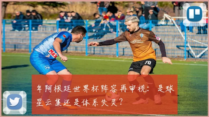 年阿根廷世界杯阵容再审视：是球星云集还是体系失灵？