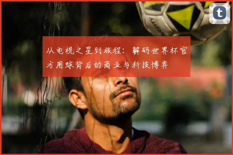 从电视之星到旅程：解码世界杯官方用球背后的商业与科技博弈