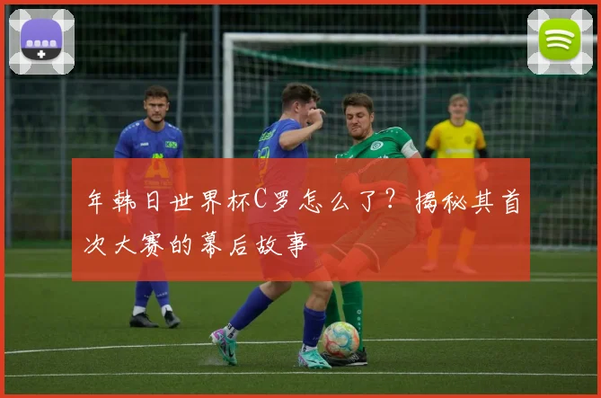年韩日世界杯C罗怎么了？揭秘其首次大赛的幕后故事