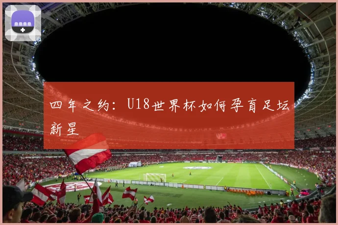 四年之约:U18世界杯如何孕育足坛新星