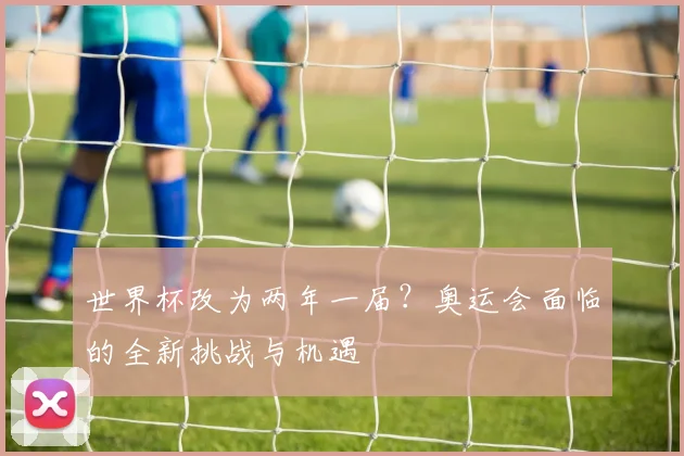 世界杯改为两年一届？奥运会面临的全新挑战与机遇