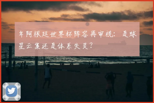 年阿根廷世界杯阵容再审视：是球星云集还是体系失灵？