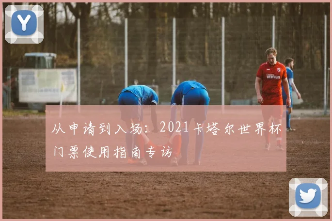 从申请到入场：2021卡塔尔世界杯门票使用指南专访