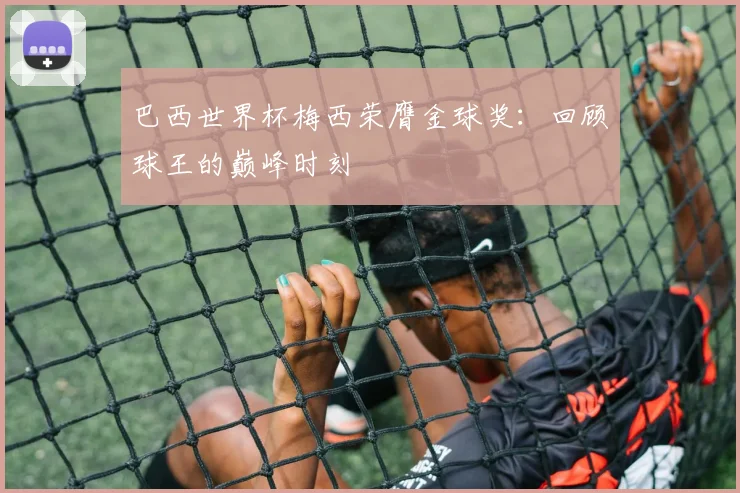 巴西世界杯梅西荣膺金球奖:回顾球王的巅峰时刻