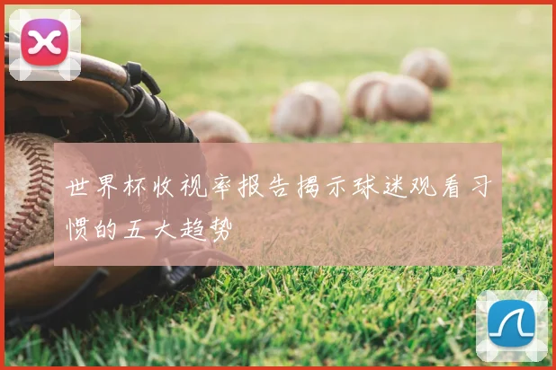 世界杯收视率报告揭示球迷观看习惯的五大趋势