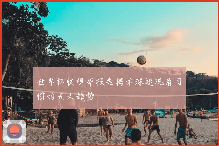世界杯收视率报告揭示球迷观看习惯的五大趋势