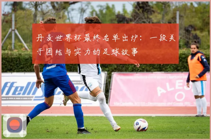 丹麦世界杯最终名单出炉：一段关于团结与实力的足球故事